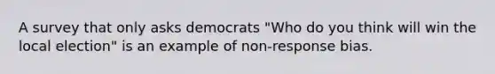 A survey that only asks democrats "Who do you think will win the local election" is an example of non-response bias.