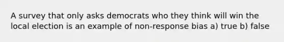 A survey that only asks democrats who they think will win the local election is an example of non-response bias a) true b) false