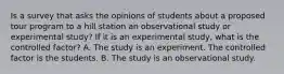 Is a survey that asks the opinions of students about a proposed tour program to a hill station an observational study or experimental study? If it is an experimental study, what is the controlled factor? A. The study is an experiment. The controlled factor is the students. B. The study is an observational study.