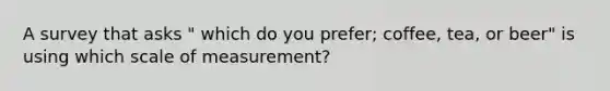 A survey that asks " which do you prefer; coffee, tea, or beer" is using which scale of measurement?