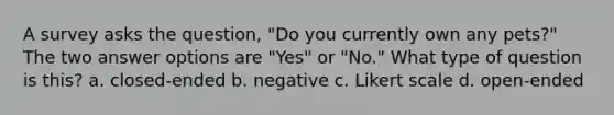 A survey asks the question, "Do you currently own any pets?" The two answer options are "Yes" or "No." What type of question is this? a. closed-ended b. negative c. Likert scale d. open-ended