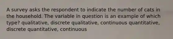 A survey asks the respondent to indicate the number of cats in the household. The variable in question is an example of which type? qualitative, discrete qualitative, continuous quantitative, discrete quantitative, continuous