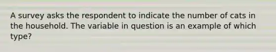 A survey asks the respondent to indicate the number of cats in the household. The variable in question is an example of which type?