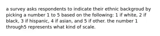 a survey asks respondents to indicate their ethnic backgroud by picking a number 1 to 5 based on the following: 1 if white, 2 if black, 3 if hispanic, 4 if asian, and 5 if other. the number 1 through5 represents what kind of scale.