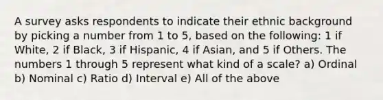 A survey asks respondents to indicate their ethnic background by picking a number from 1 to 5, based on the following: 1 if White, 2 if Black, 3 if Hispanic, 4 if Asian, and 5 if Others. The numbers 1 through 5 represent what kind of a scale? a) Ordinal b) Nominal c) Ratio d) Interval e) All of the above