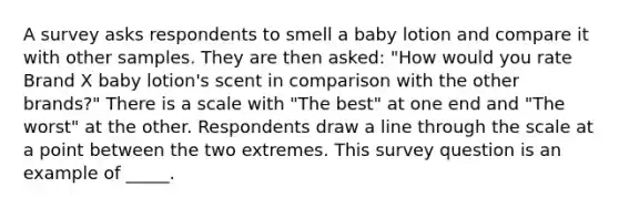 A survey asks respondents to smell a baby lotion and compare it with other samples. They are then asked: "How would you rate Brand X baby lotion's scent in comparison with the other brands?" There is a scale with "The best" at one end and "The worst" at the other. Respondents draw a line through the scale at a point between the two extremes. This survey question is an example of _____.