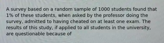 A survey based on a random sample of 1000 students found that 1% of these students, when asked by the professor doing the survey, admitted to having cheated on at least one exam. The results of this study, if applied to all students in the university, are questionable because of