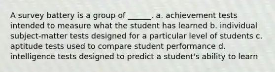 A survey battery is a group of ______. a. achievement tests intended to measure what the student has learned b. individual subject-matter tests designed for a particular level of students c. aptitude tests used to compare student performance d. intelligence tests designed to predict a student's ability to learn