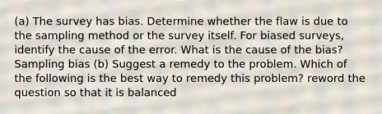 (a) The survey has bias. Determine whether the flaw is due to the sampling method or the survey itself. For biased​ surveys, identify the cause of the error. What is the cause of the​ bias? Sampling bias (b) Suggest a remedy to the problem. Which of the following is the best way to remedy this​ problem? reword the question so that it is balanced