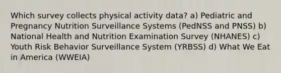 Which survey collects physical activity data? a) Pediatric and Pregnancy Nutrition Surveillance Systems (PedNSS and PNSS) b) National Health and Nutrition Examination Survey (NHANES) c) Youth Risk Behavior Surveillance System (YRBSS) d) What We Eat in America (WWEIA)