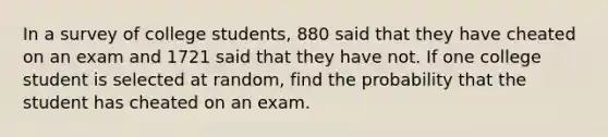 In a survey of college students, 880 said that they have cheated on an exam and 1721 said that they have not. If one college student is selected at random, find the probability that the student has cheated on an exam.