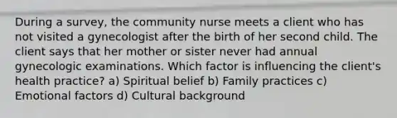 During a survey, the community nurse meets a client who has not visited a gynecologist after the birth of her second child. The client says that her mother or sister never had annual gynecologic examinations. Which factor is influencing the client's health practice? a) Spiritual belief b) Family practices c) Emotional factors d) Cultural background