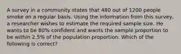 A survey in a community states that 480 out of 1200 people smoke on a regular basis. Using the information from this survey, a researcher wishes to estimate the required sample size. He wants to be 80% confident and wants the sample proportion to be within 2.5% of the population proportion. Which of the following is correct?