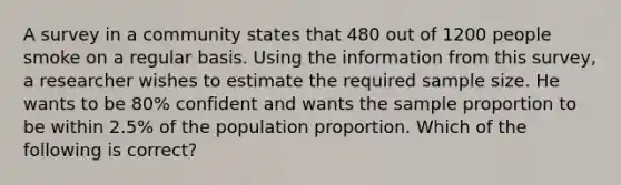 A survey in a community states that 480 out of 1200 people smoke on a regular basis. Using the information from this survey, a researcher wishes to estimate the required sample size. He wants to be 80% confident and wants the sample proportion to be within 2.5% of the population proportion. Which of the following is correct?