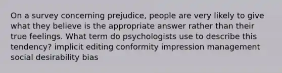 On a survey concerning prejudice, people are very likely to give what they believe is the appropriate answer rather than their true feelings. What term do psychologists use to describe this tendency? implicit editing conformity impression management social desirability bias