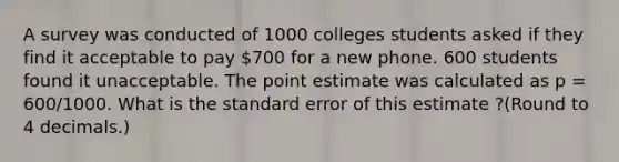 A survey was conducted of 1000 colleges students asked if they find it acceptable to pay 700 for a new phone. 600 students found it unacceptable. The point estimate was calculated as p = 600/1000. What is the standard error of this estimate ?(Round to 4 decimals.)