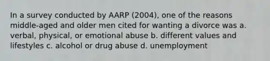 In a survey conducted by AARP (2004), one of the reasons middle-aged and older men cited for wanting a divorce was a. verbal, physical, or emotional abuse b. different values and lifestyles c. alcohol or drug abuse d. unemployment