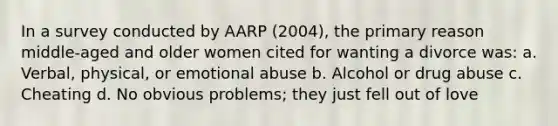 In a survey conducted by AARP (2004), the primary reason middle-aged and older women cited for wanting a divorce was: a. Verbal, physical, or emotional abuse b. Alcohol or drug abuse c. Cheating d. No obvious problems; they just fell out of love