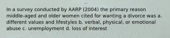 In a survey conducted by AARP (2004) the primary reason middle-aged and older women cited for wanting a divorce was a. different values and lifestyles b. verbal, physical, or emotional abuse c. unemployment d. loss of interest