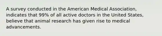 A survey conducted in the American Medical Association, indicates that 99% of all active doctors in the United States, believe that animal research has given rise to medical advancements.