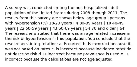 A survey was conducted among the non hospitalized adult population of the United States during 2008 through 2011. The results from this survey are shown below. age group | persons with hypertension (%) 18-29 years | 4 30-39 years | 10 40-49 years | 22 50-59 years | 43 60-69 years | 54 70 and older | 64 The researchers stated that there was an age related increase in the risk of hypertension in this population. You conclude that the researchers' interpretation: a. Is correct b. Is incorrect because it was not based on rates c. is incorrect because incidence rates do not describe risk d. Is incorrect because prevalence is used e. Is incorrect because the calculations are not age adjusted