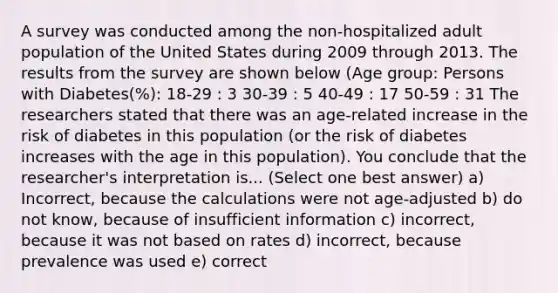 A survey was conducted among the non-hospitalized adult population of the United States during 2009 through 2013. The results from the survey are shown below (Age group: Persons with Diabetes(%): 18-29 : 3 30-39 : 5 40-49 : 17 50-59 : 31 The researchers stated that there was an age-related increase in the risk of diabetes in this population (or the risk of diabetes increases with the age in this population). You conclude that the researcher's interpretation is... (Select one best answer) a) Incorrect, because the calculations were not age-adjusted b) do not know, because of insufficient information c) incorrect, because it was not based on rates d) incorrect, because prevalence was used e) correct