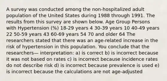 A survey was conducted among the non-hospitalized adult population of the United States during 1988 through 1991. The results from this survey are shown below. Age Group Persons with Hypertension (%) 18-29 years 4 30-39 years 10 40-49 years 22 50-59 years 43 60-69 years 54 70 and older 64 The researchers stated that there was an age-related increase in the risk of hypertension in this population. You conclude that the researchers— interpretation: a) is correct b) is incorrect because it was not based on rates c) is incorrect because incidence rates do not describe risk d) is incorrect because prevalence is used e) is incorrect because the calculations are not age-adjusted