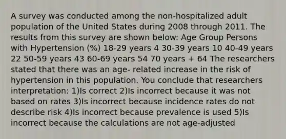 A survey was conducted among the non-hospitalized adult population of the United States during 2008 through 2011. The results from this survey are shown below: Age Group Persons with Hypertension (%) 18-29 years 4 30-39 years 10 40-49 years 22 50-59 years 43 60-69 years 54 70 years + 64 The researchers stated that there was an age- related increase in the risk of hypertension in this population. You conclude that researchers interpretation: 1)Is correct 2)Is incorrect because it was not based on rates 3)Is incorrect because incidence rates do not describe risk 4)Is incorrect because prevalence is used 5)Is incorrect because the calculations are not age-adjusted