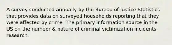 A survey conducted annually by the Bureau of Justice Statistics that provides data on surveyed households reporting that they were affected by crime. The primary information source in the US on the number & nature of criminal victimization incidents research.