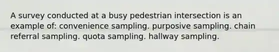 A survey conducted at a busy pedestrian intersection is an example of: convenience sampling. purposive sampling. chain referral sampling. quota sampling. hallway sampling.