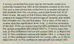 A survey conducted five years ago by the health center at a university showed that 18% of the students smoked at the time. This year a new survey was conducted on a random sample of 200 students from this university, and it was found that 50 of them smoke. We want to find if these data provide convincing evidence to suggest that the percentage of students who smoke has changed over the last five years. The p-value of the test is smaller than the significance level, 0.05. 1) Find the conclusion of the test. 2) Do you expect that the 95% confidence interval for the sample proportion will contain 18%? a. 1) Fail to reject the null. 2) The confidence interval will contain 18%. b. 1) Reject the null. 2) The confidence interval will contain 18%. c. 1) Reject the null. 2) The confidence interval will not contain 18%. d. 1) Fail to reject the null. 2) The confidence interval will not contain 18%.