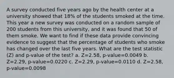 A survey conducted five years ago by the health center at a university showed that 18% of the students smoked at the time. This year a new survey was conducted on a random sample of 200 students from this university, and it was found that 50 of them smoke. We want to find if these data provide convincing evidence to suggest that the percentage of students who smoke has changed over the last five years. What are the test statistic (Z) and p-value of the test? a. Z=2.58, p-value=0.0049 b. Z=2.29, p-value=0.0220 c. Z=2.29, p-value=0.0110 d. Z=2.58, p-value=0.0098