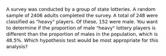 A survey was conducted by a group of state lotteries. A random sample of 2406 adults completed the survey. A total of 248 were classified as "heavy" players. Of these, 152 were male. You want to determine if the proportion of male "heavy" lottery players is different than the proportion of males in the population, which is 48.5%. Which hypothesis test would be most appropriate for this analysis?