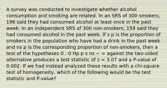 A survey was conducted to investigate whether alcohol consumption and smoking are related. In an SRS of 300 smokers, 196 said they had consumed alcohol at least once in the past week. In an independent SRS of 300 non-smokers, 159 said they had consumed alcohol in the past week. If s p is the proportion of smokers in the population who have had a drink in the past week and ns p is the corresponding proportion of non-smokers, then a test of the hypotheses 0 : 0 Hp p s ns − = against the two-sided alternative produces a test statistic of z = 3.07 and a P-value of 0.002. If we had instead analyzed these results with a chi-square test of homogeneity, which of the following would be the test statistic and P-value?