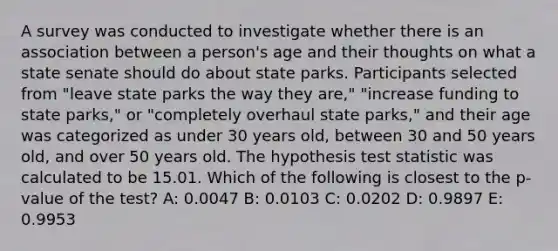 A survey was conducted to investigate whether there is an association between a person's age and their thoughts on what a state senate should do about state parks. Participants selected from "leave state parks the way they are," "increase funding to state parks," or "completely overhaul state parks," and their age was categorized as under 30 years old, between 30 and 50 years old, and over 50 years old. The hypothesis test statistic was calculated to be 15.01. Which of the following is closest to the p-value of the test? A: 0.0047 B: 0.0103 C: 0.0202 D: 0.9897 E: 0.9953