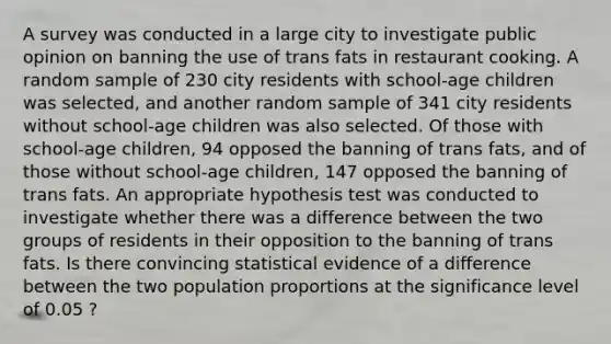 A survey was conducted in a large city to investigate public opinion on banning the use of trans fats in restaurant cooking. A random sample of 230 city residents with school-age children was selected, and another random sample of 341 city residents without school-age children was also selected. Of those with school-age children, 94 opposed the banning of trans fats, and of those without school-age children, 147 opposed the banning of trans fats. An appropriate hypothesis test was conducted to investigate whether there was a difference between the two groups of residents in their opposition to the banning of trans fats. Is there convincing statistical evidence of a difference between the two population proportions at the significance level of 0.05 ?