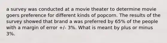 a survey was conducted at a movie theater to determine movie goers preference for different kinds of popcorn. The results of the survey showed that brand a was preferred by 65% of the people with a margin of error +/- 3%. What is meant by plus or minus 3%.