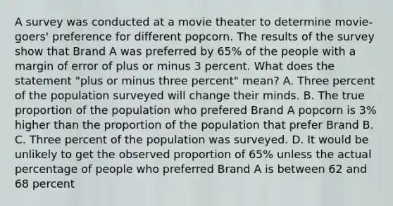 A survey was conducted at a movie theater to determine movie-goers' preference for different popcorn. The results of the survey show that Brand A was preferred by 65% of the people with a margin of error of plus or minus 3 percent. What does the statement "plus or minus three percent" mean? A. Three percent of the population surveyed will change their minds. B. The true proportion of the population who prefered Brand A popcorn is 3% higher than the proportion of the population that prefer Brand B. C. Three percent of the population was surveyed. D. It would be unlikely to get the observed proportion of 65% unless the actual percentage of people who preferred Brand A is between 62 and 68 percent