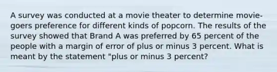 A survey was conducted at a movie theater to determine movie-goers preference for different kinds of popcorn. The results of the survey showed that Brand A was preferred by 65 percent of the people with a margin of error of plus or minus 3 percent. What is meant by the statement "plus or minus 3 percent?