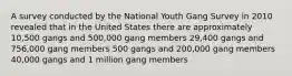 A survey conducted by the National Youth Gang Survey in 2010 revealed that in the United States there are approximately 10,500 gangs and 500,000 gang members 29,400 gangs and 756,000 gang members 500 gangs and 200,000 gang members 40,000 gangs and 1 million gang members