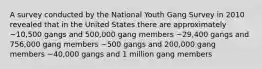 A survey conducted by the National Youth Gang Survey in 2010 revealed that in the United States there are approximately ~10,500 gangs and 500,000 gang members ~29,400 gangs and 756,000 gang members ~500 gangs and 200,000 gang members ~40,000 gangs and 1 million gang members