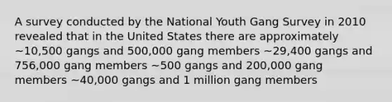 A survey conducted by the National Youth Gang Survey in 2010 revealed that in the United States there are approximately ~10,500 gangs and 500,000 gang members ~29,400 gangs and 756,000 gang members ~500 gangs and 200,000 gang members ~40,000 gangs and 1 million gang members