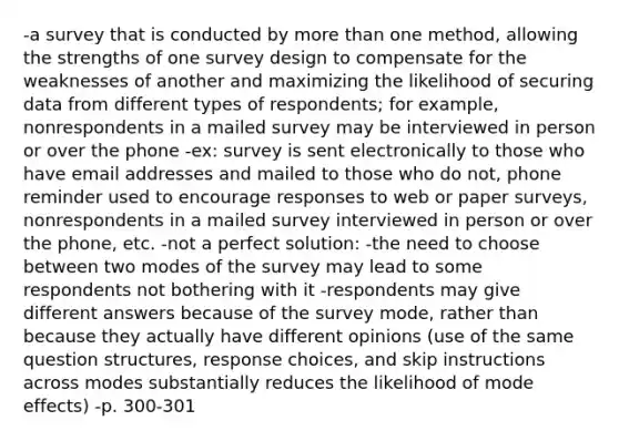 -a survey that is conducted by more than one method, allowing the strengths of one survey design to compensate for the weaknesses of another and maximizing the likelihood of securing data from different types of respondents; for example, nonrespondents in a mailed survey may be interviewed in person or over the phone -ex: survey is sent electronically to those who have email addresses and mailed to those who do not, phone reminder used to encourage responses to web or paper surveys, nonrespondents in a mailed survey interviewed in person or over the phone, etc. -not a perfect solution: -the need to choose between two modes of the survey may lead to some respondents not bothering with it -respondents may give different answers because of the survey mode, rather than because they actually have different opinions (use of the same question structures, response choices, and skip instructions across modes substantially reduces the likelihood of mode effects) -p. 300-301