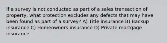 If a survey is not conducted as part of a sales transaction of property, what protection excludes any defects that may have been found as part of a survey? A) Title insurance B) Backup insurance C) Homeowners insurance D) Private mortgage insurance