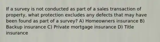 If a survey is not conducted as part of a sales transaction of property, what protection excludes any defects that may have been found as part of a survey? A) Homeowners insurance B) Backup insurance C) Private mortgage insurance D) Title insurance