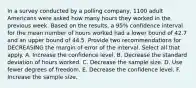 In a survey conducted by a polling​ company, 1100 adult Americans were asked how many hours they worked in the previous week. Based on the​ results, a​ 95% confidence interval for the mean number of hours worked had a lower bound of 42.7 and an upper bound of 44.5. Provide two recommendations for DECREASING the margin of error of the interval. Select all that apply. A. Increase the confidence level. B. Decrease the standard deviation of hours worked. C. Decrease the sample size. D. Use fewer degrees of freedom. E. Decrease the confidence level. F. Increase the sample size.