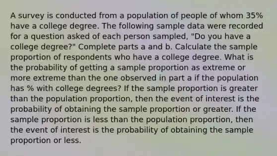 A survey is conducted from a population of people of whom 35​% have a college degree. The following sample data were recorded for a question asked of each person​ sampled, "Do you have a college​ degree?" Complete parts a and b. Calculate the sample proportion of respondents who have a college degree. What is the probability of getting a sample proportion as extreme or more extreme than the one observed in part a if the population has ​% with college​ degrees? If the sample proportion is <a href='https://www.questionai.com/knowledge/ktgHnBD4o3-greater-than' class='anchor-knowledge'>greater than</a> the population​ proportion, then the event of interest is the probability of obtaining the sample proportion or greater. If the sample proportion is <a href='https://www.questionai.com/knowledge/k7BtlYpAMX-less-than' class='anchor-knowledge'>less than</a> the population​ proportion, then the event of interest is the probability of obtaining the sample proportion or less.