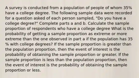 A survey is conducted from a population of people of whom 35​% have a college degree. The following sample data were recorded for a question asked of each person​ sampled, "Do you have a college​ degree?" Complete parts a and b. Calculate the sample proportion of respondents who have a college degree What is the probability of getting a sample proportion as extreme or more extreme than the one observed in part a if the population has 35​% with college​ degrees? If the sample proportion is <a href='https://www.questionai.com/knowledge/ktgHnBD4o3-greater-than' class='anchor-knowledge'>greater than</a> the population​ proportion, then the event of interest is the probability of obtaining the sample proportion or greater. If the sample proportion is <a href='https://www.questionai.com/knowledge/k7BtlYpAMX-less-than' class='anchor-knowledge'>less than</a> the population​ proportion, then the event of interest is the probability of obtaining the sample proportion or less.