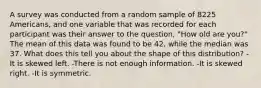 A survey was conducted from a random sample of 8225 Americans, and one variable that was recorded for each participant was their answer to the question, "How old are you?" The mean of this data was found to be 42, while the median was 37. What does this tell you about the shape of this distribution? -It is skewed left. -There is not enough information. -It is skewed right. -It is symmetric.