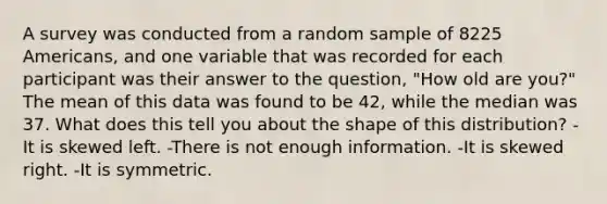 A survey was conducted from a random sample of 8225 Americans, and one variable that was recorded for each participant was their answer to the question, "How old are you?" The mean of this data was found to be 42, while the median was 37. What does this tell you about the shape of this distribution? -It is skewed left. -There is not enough information. -It is skewed right. -It is symmetric.